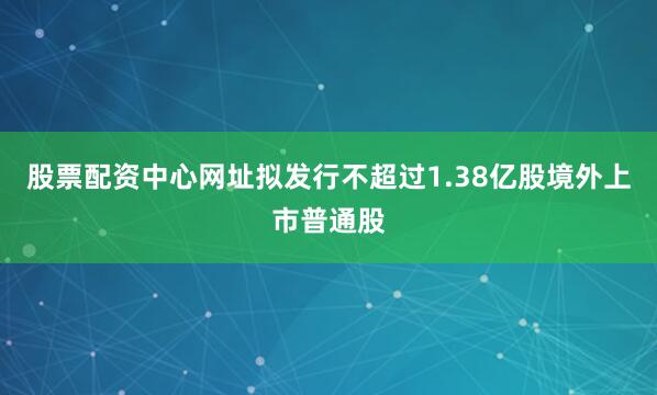 股票配资中心网址拟发行不超过1.38亿股境外上市普通股