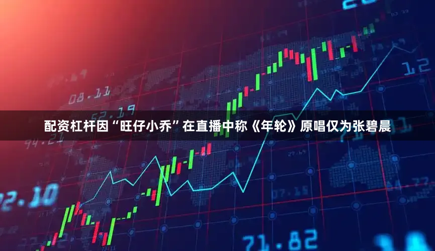 配资杠杆因“旺仔小乔”在直播中称《年轮》原唱仅为张碧晨