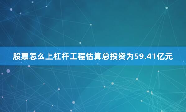 股票怎么上杠杆工程估算总投资为59.41亿元