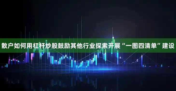 散户如何用杠杆炒股鼓励其他行业探索开展“一图四清单”建设